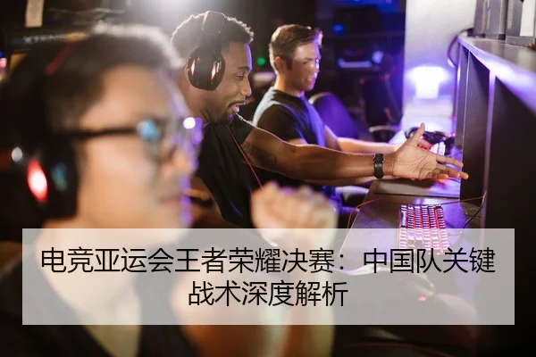 电竞亚运会王者荣耀决赛：中国队关键战术深度解析